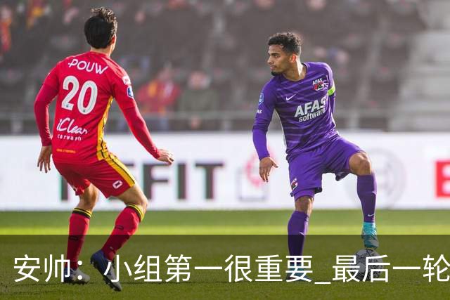 安帅：小组第一很重要 最后一轮要和国米争第一